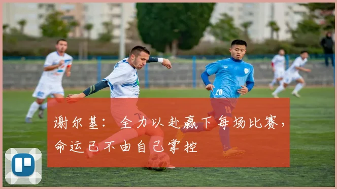 谢尔基：全力以赴赢下每场比赛，命运已不由自己掌控