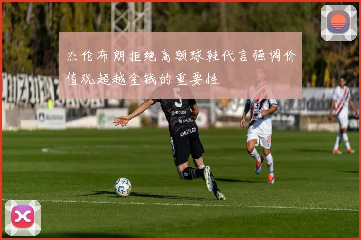 杰伦布朗拒绝高额球鞋代言强调价值观超越金钱的重要性
