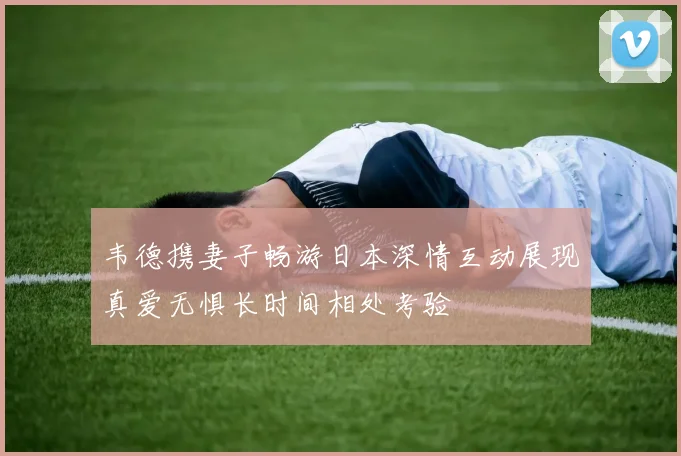 韦德携妻子畅游日本深情互动展现真爱无惧长时间相处考验