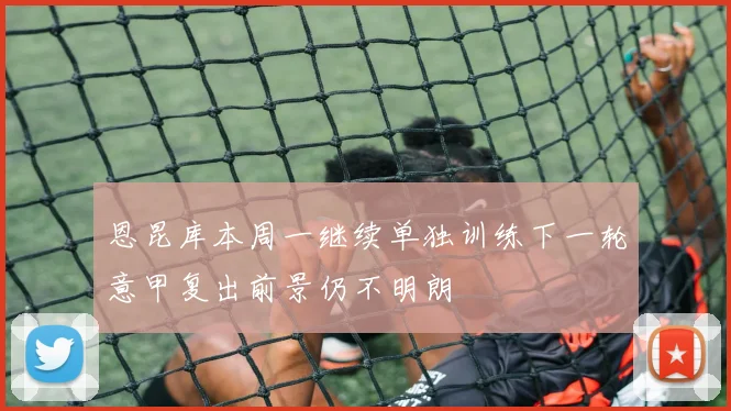 恩昆库本周一继续单独训练下一轮意甲复出前景仍不明朗