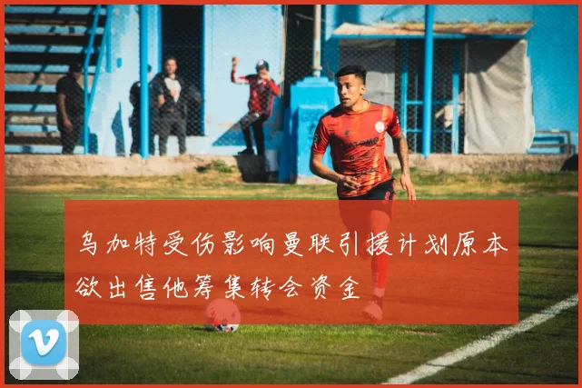 乌加特受伤影响曼联引援计划原本欲出售他筹集转会资金