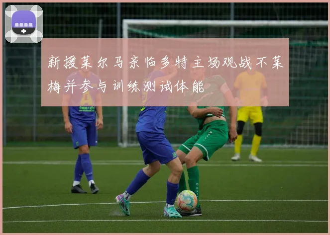 新援莱尔马亲临多特主场观战不莱梅并参与训练测试体能