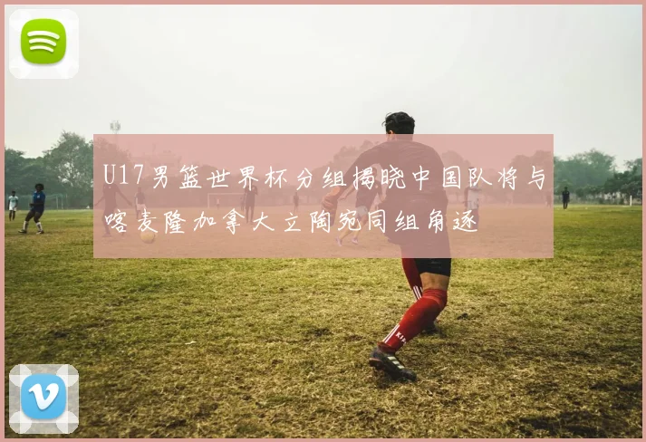 U17男篮世界杯分组揭晓中国队将与喀麦隆加拿大立陶宛同组角逐