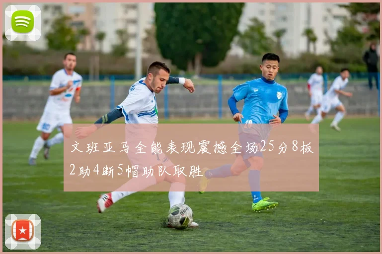 文班亚马全能表现震撼全场25分8板2助4断5帽助队取胜