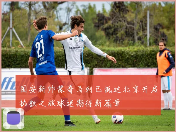 国安新帅蒙哥马利已抵达北京开启执教之旅球迷期待新篇章