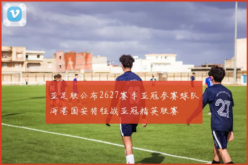 亚足联公布2627赛季亚冠参赛球队海港国安将征战亚冠精英联赛