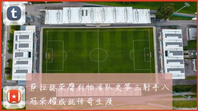 萨拉赫荣膺利物浦队史第三射手八冠荣耀成就传奇生涯