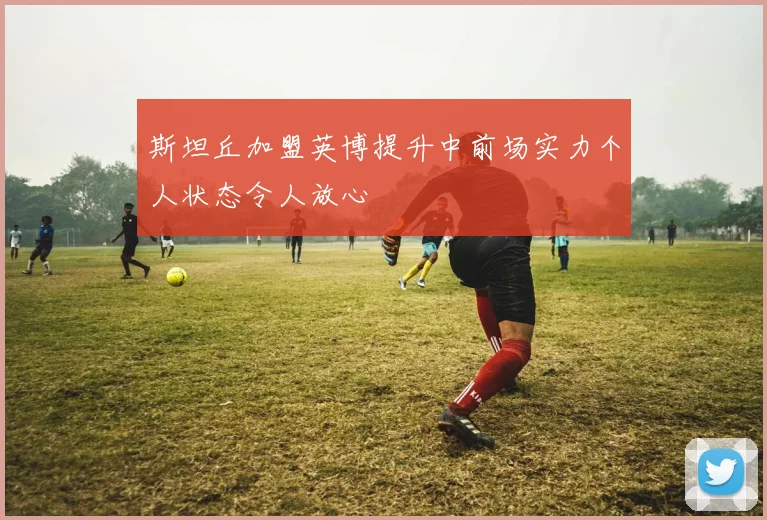 斯坦丘加盟英博提升中前场实力个人状态令人放心