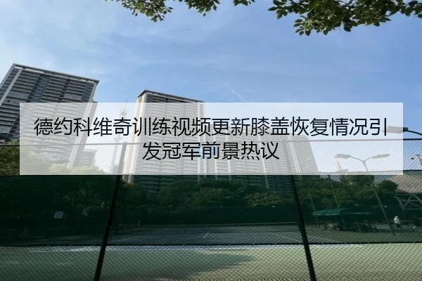德约科维奇训练视频更新膝盖恢复情况引发冠军前景热议